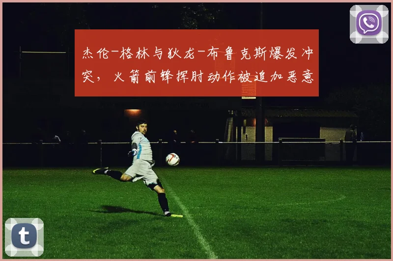 杰伦-格林与狄龙-布鲁克斯爆发冲突,火箭前锋挥肘动作被追加恶意犯规