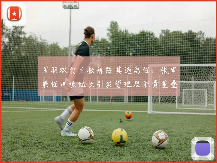 国羽双打主教练陈其遒离任,张军兼任训练组长引发管理层职责重叠争议