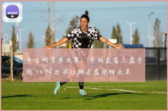年法网男单决赛：辛纳直落三盘夺冠 vs 阿尔卡拉斯五盘逆转未果