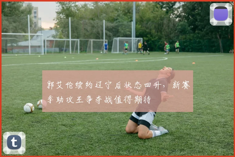 郭艾伦续约辽宁后状态回升,新赛季助攻王争夺战值得期待