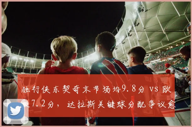 独行侠东契奇末节场均9.8分 vs 欧文7.2分,达拉斯关键球分配争议愈演愈烈