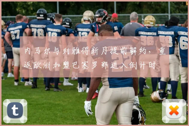 内马尔与利雅得新月提前解约,重返欧洲加盟巴塞罗那进入倒计时