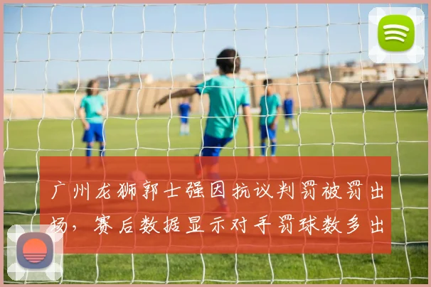 广州龙狮郭士强因抗议判罚被罚出场,赛后数据显示对手罚球数多出15次