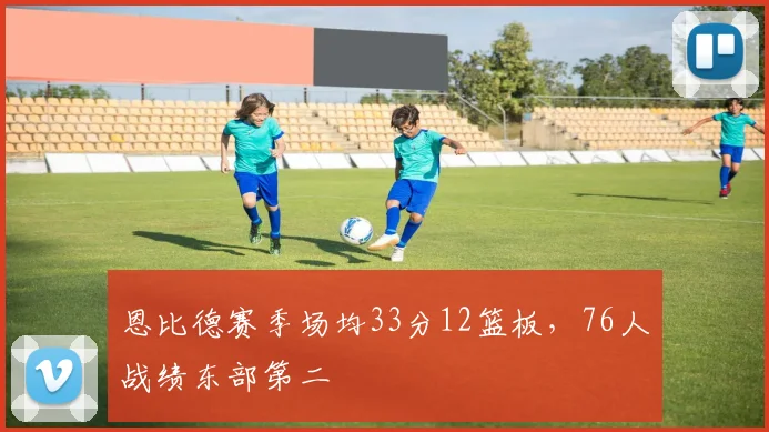 恩比德赛季场均33分12篮板，76人战绩东部第二