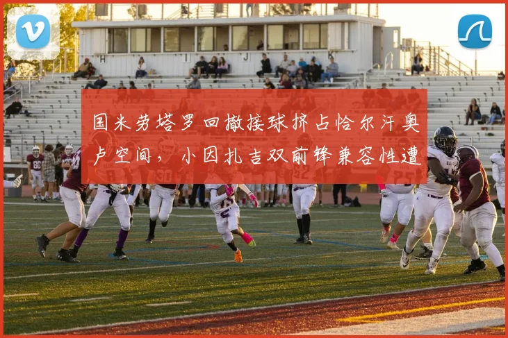 国米劳塔罗回撤接球挤占恰尔汗奥卢空间,小因扎吉双前锋兼容性遭质疑
